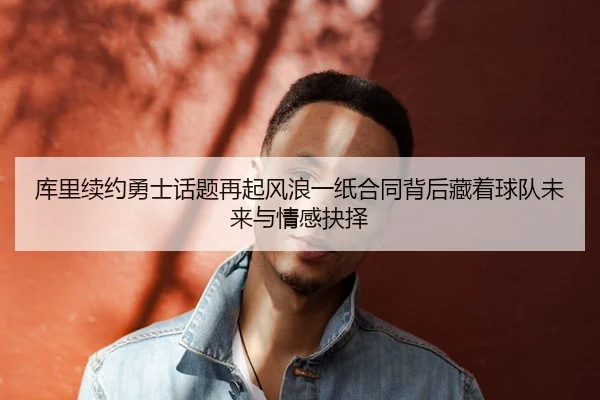 库里续约勇士话题再起风浪一纸合同背后藏着球队未来与情感抉择