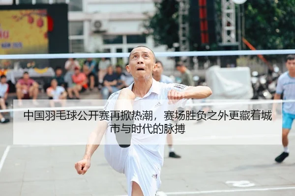 中国羽毛球公开赛再掀热潮，赛场胜负之外更藏着城市与时代的脉搏